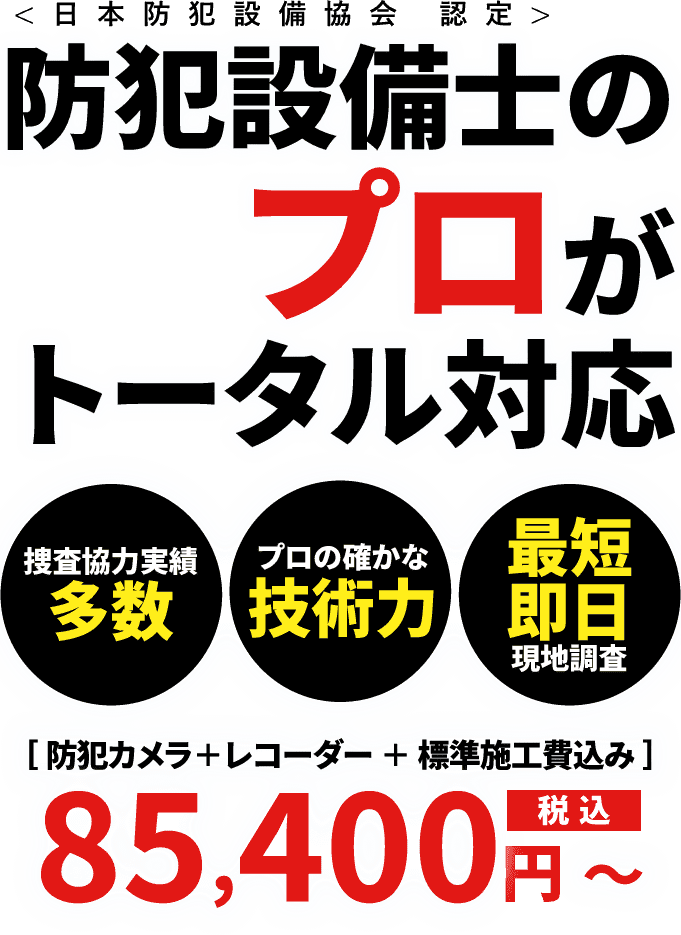 日本防犯設備協会認定 防犯設備士のプロがトータル対応 捜査協力実績多数 プロの確かな技術力 最短即日現地調査 防犯カメラ＋レコーダー＋標準施工費込み 85,400円（税込）～